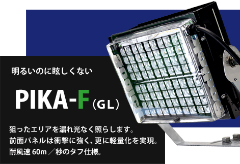 PIKA-F　内蔵ルーバー有りのＧＬタイプは光害となる漏れ光を抑制。狙ったエリアを漏れ光なく照らします。前面パネルは衝撃に強いポリカーボネートを採用。 軽量化を実現し耐風速 60m ／秒のタフ仕様。